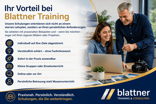 Modern gestaltetes Werbebanner im Blau-Gold-Design von Blattner Training & Consulting mit dem Titel „Ihr Vorteil bei Blattner Training“. Auf der linken Seite wird erklärt, dass sich die Schulungen nicht an einem starren Lehrplan orientieren, sondern individuell auf die persönlichen Anforderungen der Teilnehmenden abgestimmt werden. Die Inhalte werden praxisnah vermittelt und können auf Wunsch anhand eigener Bilder oder Projekte erarbeitet werden. Darunter werden die wichtigsten Vorteile übersichtlich mit Symbolen dargestellt: Individuell auf Ihre Ziele abgestimmt, verständlich erklärt – ohne Fachchinesisch, sofort in der Praxis anwendbar, kleine Gruppen oder Einzelunterricht, online oder vor Ort sowie persönliche Betreuung statt Massenunterricht. Auf der rechten Seite zeigt ein freundliches Schulungsszenario eine Kursleiterin beziehungsweise einen Kursleiter, der gemeinsam mit einer Teilnehmerin an einem Laptop arbeitet. Auf dem Tisch liegen verschiedene Fotos und eine Kamera, was den praxisorientierten Charakter der Schulung im Bereich Bildbearbeitung und Fotografie unterstreicht. Beide Personen wirken konzentriert und motiviert. Im unteren Bereich befindet sich der Slogan „Praxisnah. Persönlich. Verständlich. Schulungen, die Sie weiterbringen.“ sowie das Logo von Blattner Training & Consulting. Das moderne Blau-Gold-Design mit klaren Strukturen, hochwertigen Bildern und passenden Symbolen vermittelt Kompetenz, persönliche Betreuung und individuell zugeschnittene Schulungen für Privatpersonen, Unternehmen und Organisationen.